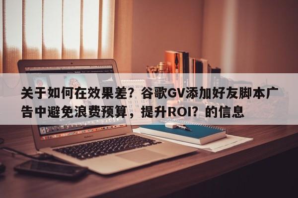 关于如何在效果差？谷歌GV添加好友脚本广告中避免浪费预算，提升ROI？的信息