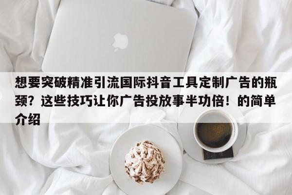 想要突破精准引流国际抖音工具定制广告的瓶颈?这些技巧让你广告投放事半功倍!的简单介绍