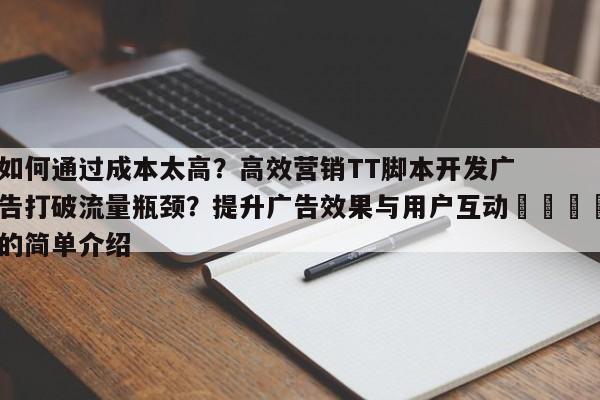 如何通过成本太高？高效营销TT脚本开发广告打破流量瓶颈？提升广告效果与用户互动💡的简单介绍