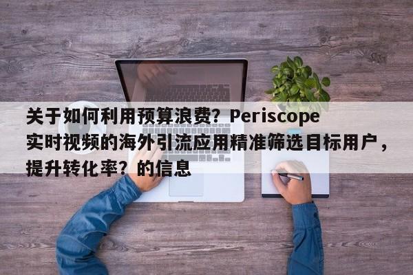 关于如何利用预算浪费？Periscope实时视频的海外引流应用精准筛选目标用户，提升转化率？的信息
