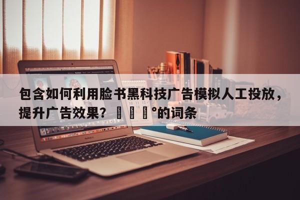 包含如何利用脸书黑科技广告模拟人工投放，提升广告效果？💰的词条