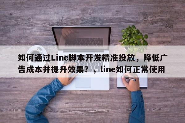 如何通过Line脚本开发精准投放，降低广告成本并提升效果？，line如何正常使用