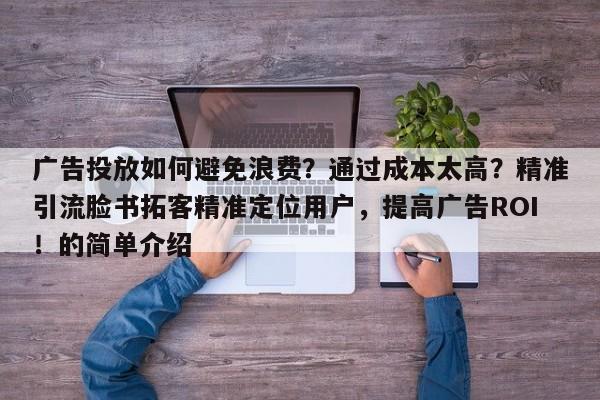 广告投放如何避免浪费？通过成本太高？精准引流脸书拓客精准定位用户，提高广告ROI！的简单介绍