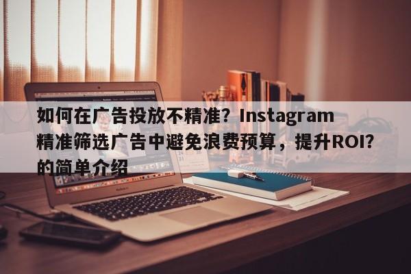 如何在广告投放不精准？Instagram精准筛选广告中避免浪费预算，提升ROI？的简单介绍