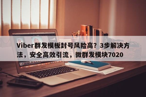 Viber群发模板封号风险高？3步解决方法，安全高效引流，微群发模块7020