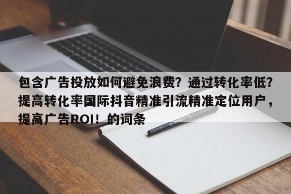 包含广告投放如何避免浪费？通过转化率低？提高转化率国际抖音精准引流精准定位用户，提高广告ROI！的词条