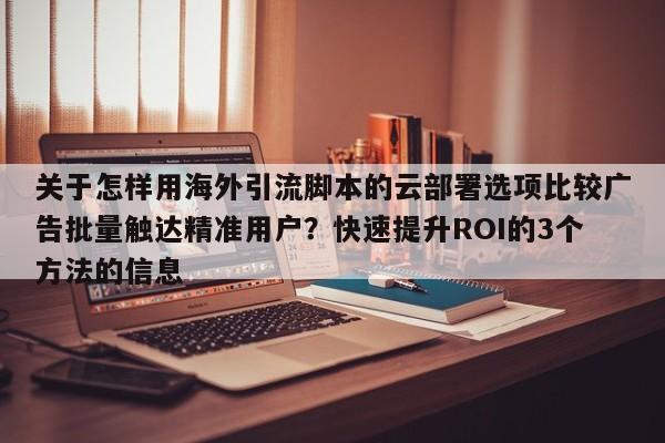 关于怎样用海外引流脚本的云部署选项比较广告批量触达精准用户？快速提升ROI的3个方法的信息