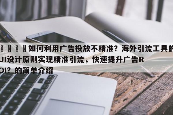 🎯如何利用广告投放不精准？海外引流工具的UI设计原则实现精准引流，快速提升广告ROI？的简单介绍