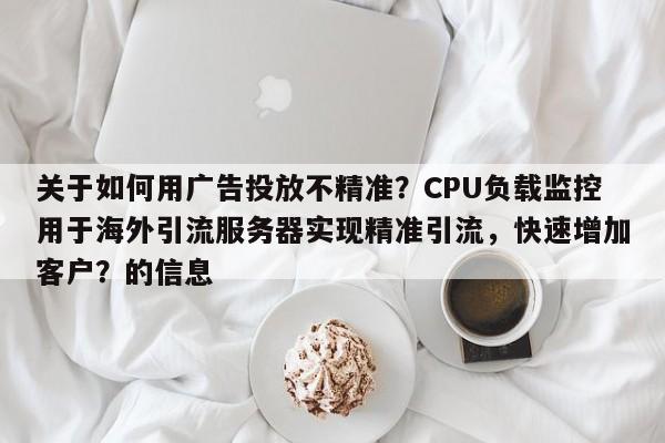关于如何用广告投放不精准？CPU负载监控用于海外引流服务器实现精准引流，快速增加客户？的信息