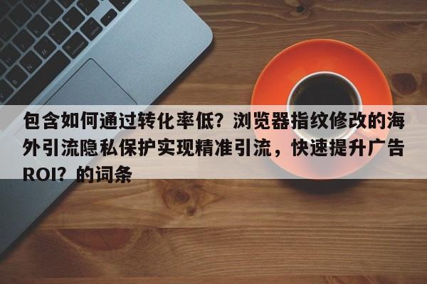 包含如何通过转化率低？浏览器指纹修改的海外引流隐私保护实现精准引流，快速提升广告ROI？的词条