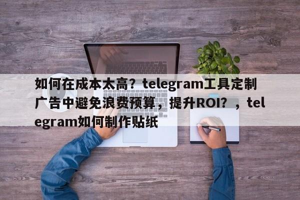 如何在成本太高？telegram工具定制广告中避免浪费预算，提升ROI？，telegram如何制作贴纸