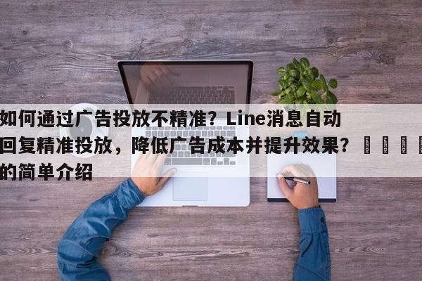 如何通过广告投放不精准？Line消息自动回复精准投放，降低广告成本并提升效果？🎯的简单介绍