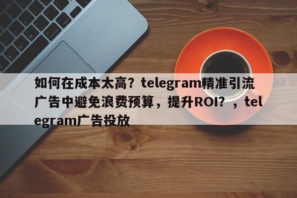 如何在成本太高？telegram精准引流广告中避免浪费预算，提升ROI？，telegram广告投放