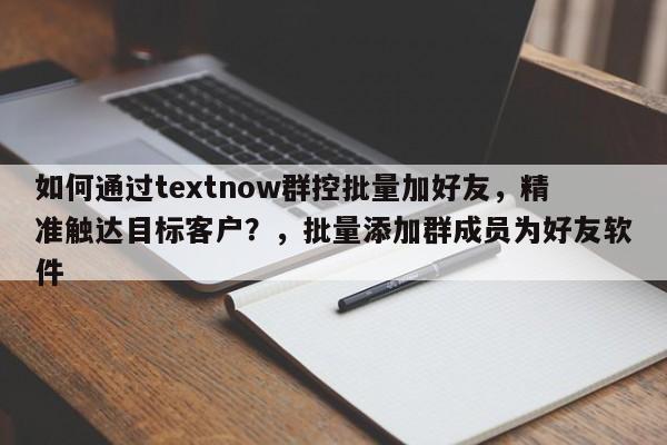 如何通过textnow群控批量加好友，精准触达目标客户？，批量添加群成员为好友软件