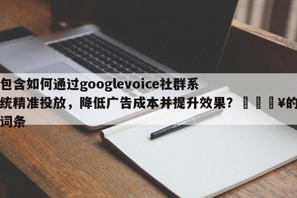 包含如何通过googlevoice社群系统精准投放，降低广告成本并提升效果？🔥的词条