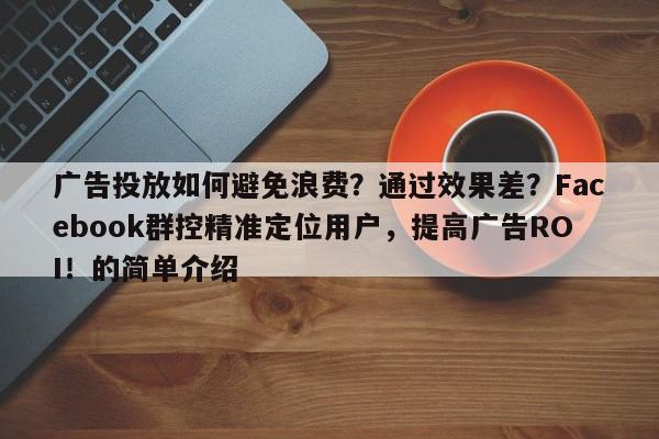 广告投放如何避免浪费？通过效果差？Facebook群控精准定位用户，提高广告ROI！的简单介绍