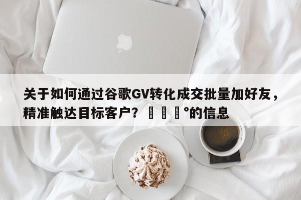 关于如何通过谷歌GV转化成交批量加好友，精准触达目标客户？💰的信息