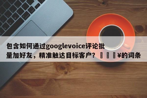 包含如何通过googlevoice评论批量加好友，精准触达目标客户？🔥的词条