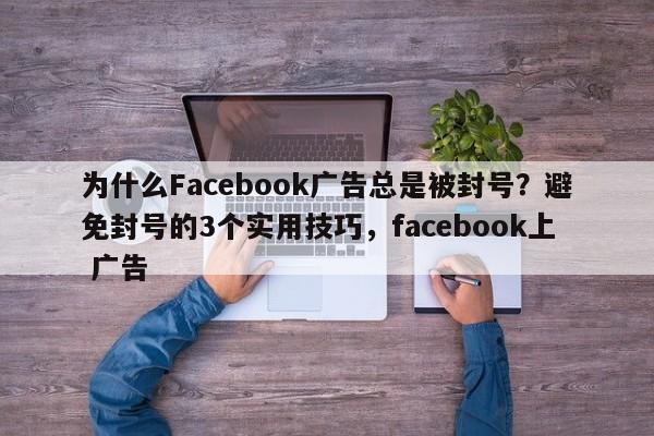 为什么Facebook广告总是被封号？避免封号的3个实用技巧，facebook上 广告