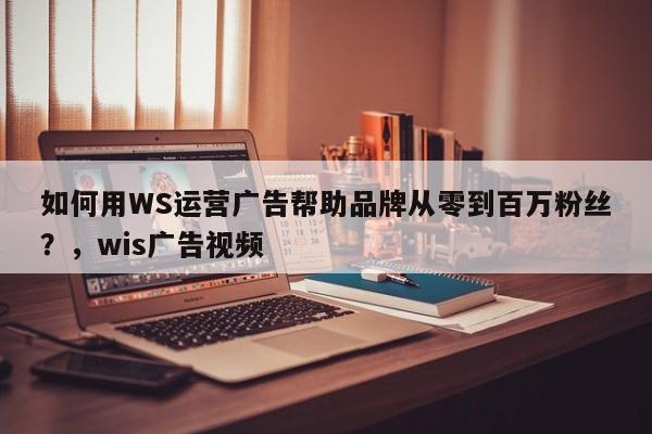 如何用WS运营广告帮助品牌从零到百万粉丝?,wis广告视频