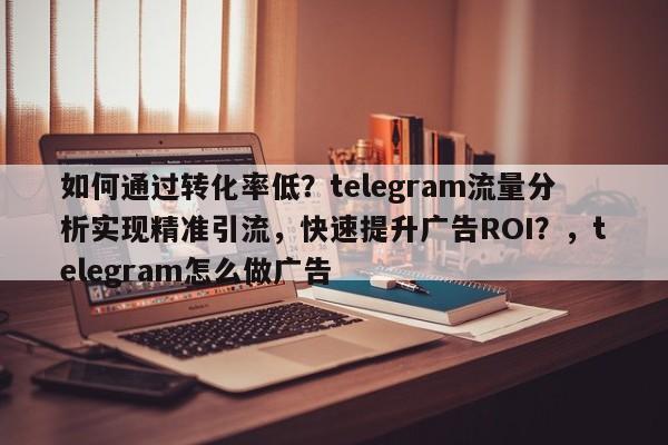 如何通过转化率低？telegram流量分析实现精准引流，快速提升广告ROI？，telegram怎么做广告