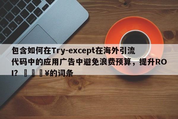 包含如何在Try-except在海外引流代码中的应用广告中避免浪费预算，提升ROI？🔥的词条