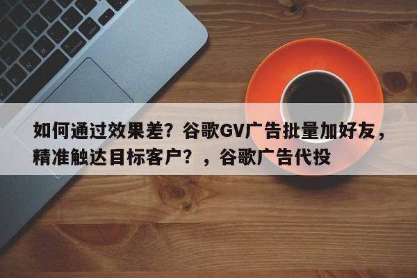如何通过效果差？谷歌GV广告批量加好友，精准触达目标客户？，谷歌广告代投