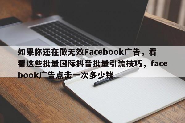 如果你还在做无效Facebook广告，看看这些批量国际抖音批量引流技巧，facebook广告点击一次多少钱