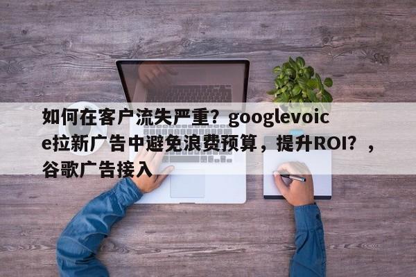 如何在客户流失严重？googlevoice拉新广告中避免浪费预算，提升ROI？，谷歌广告接入