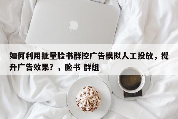 如何利用批量脸书群控广告模拟人工投放，提升广告效果？，脸书 群组