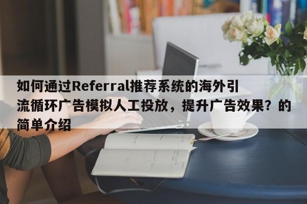 如何通过Referral推荐系统的海外引流循环广告模拟人工投放，提升广告效果？的简单介绍