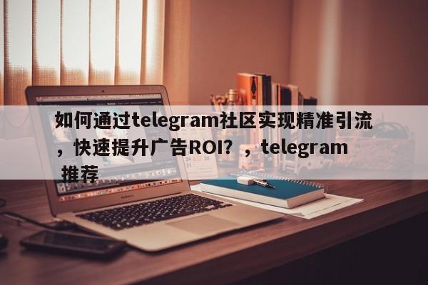 如何通过telegram社区实现精准引流，快速提升广告ROI？，telegram 推荐