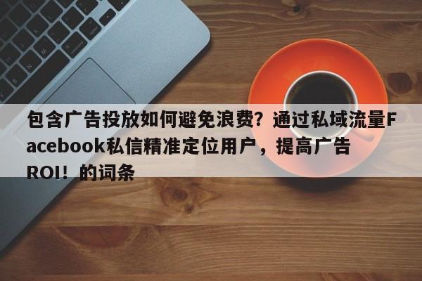 包含广告投放如何避免浪费？通过私域流量Facebook私信精准定位用户，提高广告ROI！的词条