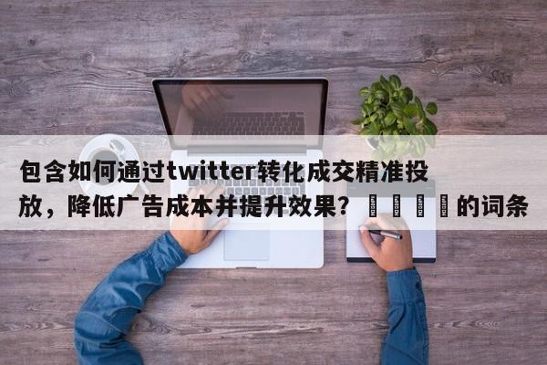 包含如何通过twitter转化成交精准投放，降低广告成本并提升效果？📣的词条