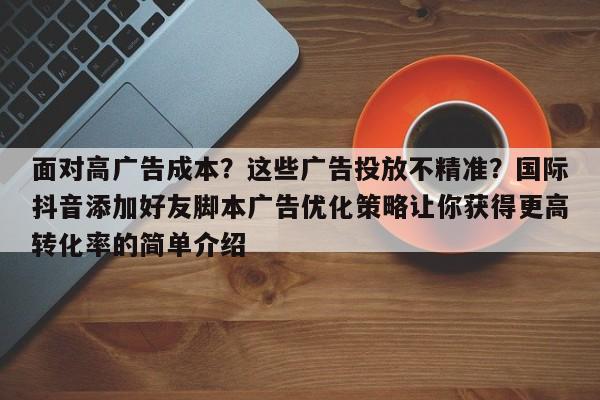 面对高广告成本?这些广告投放不精准?国际抖音添加好友脚本广告优化策略让你获得更高转化率的简单介绍
