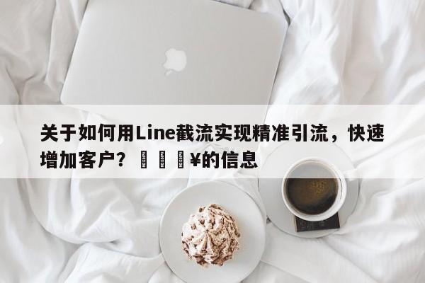 关于如何用Line截流实现精准引流，快速增加客户？🔥的信息