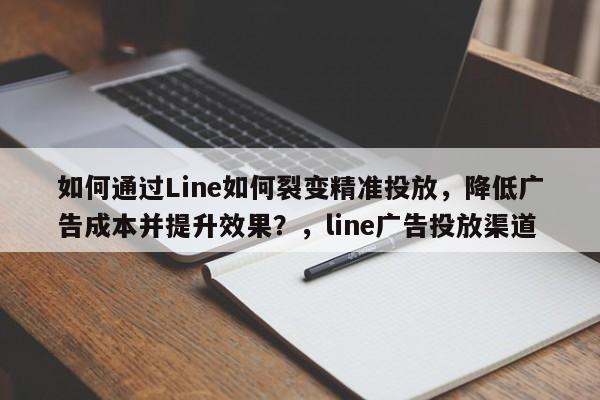 如何通过Line如何裂变精准投放，降低广告成本并提升效果？，line广告投放渠道