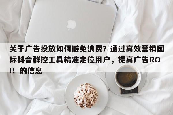 关于广告投放如何避免浪费？通过高效营销国际抖音群控工具精准定位用户，提高广告ROI！的信息