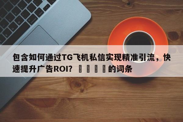 包含如何通过TG飞机私信实现精准引流，快速提升广告ROI？🚀的词条
