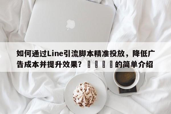 如何通过Line引流脚本精准投放，降低广告成本并提升效果？🎯的简单介绍