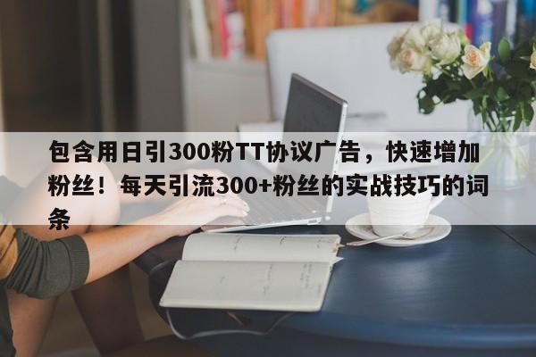 包含用日引300粉TT协议广告，快速增加粉丝！每天引流300+粉丝的实战技巧的词条