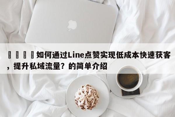 💡如何通过Line点赞实现低成本快速获客，提升私域流量？的简单介绍