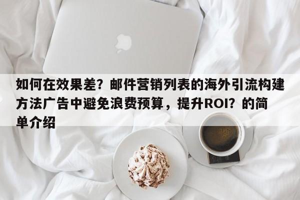 如何在效果差？邮件营销列表的海外引流构建方法广告中避免浪费预算，提升ROI？的简单介绍