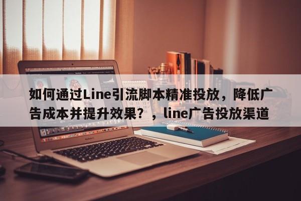 如何通过Line引流脚本精准投放，降低广告成本并提升效果？，line广告投放渠道