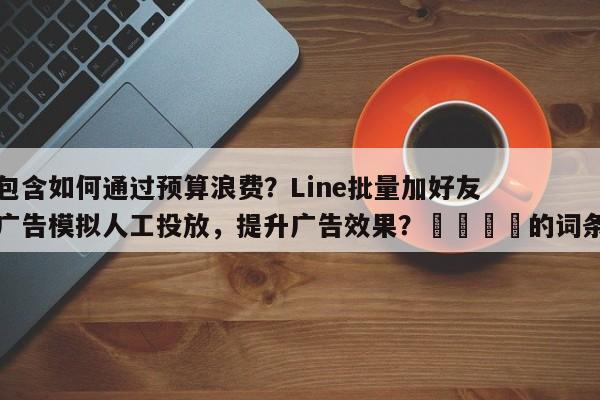 包含如何通过预算浪费？Line批量加好友广告模拟人工投放，提升广告效果？🎯的词条
