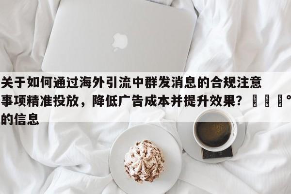 关于如何通过海外引流中群发消息的合规注意事项精准投放，降低广告成本并提升效果？💰的信息