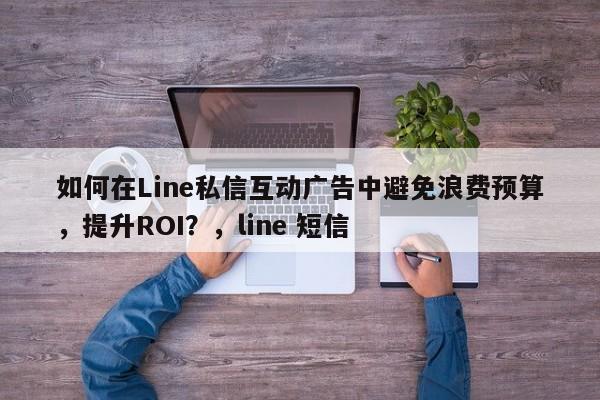 如何在Line私信互动广告中避免浪费预算，提升ROI？，line 短信