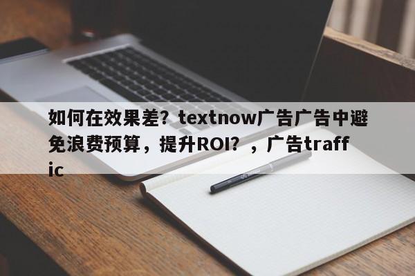 如何在效果差？textnow广告广告中避免浪费预算，提升ROI？，广告traffic