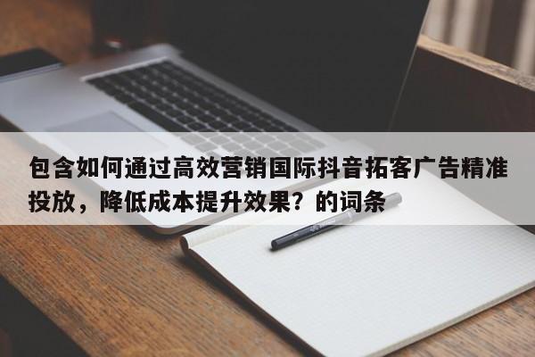 包含如何通过高效营销国际抖音拓客广告精准投放，降低成本提升效果？的词条