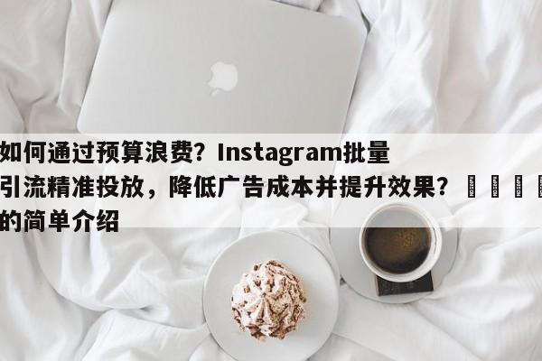 如何通过预算浪费？Instagram批量引流精准投放，降低广告成本并提升效果？🎯的简单介绍